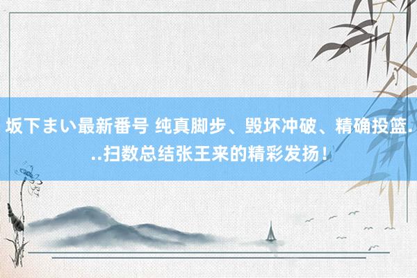 坂下まい最新番号 纯真脚步、毁坏冲破、精确投篮...扫数总结张王来的精彩发扬！