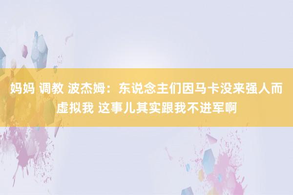 妈妈 调教 波杰姆：东说念主们因马卡没来强人而虚拟我 这事儿其实跟我不进军啊