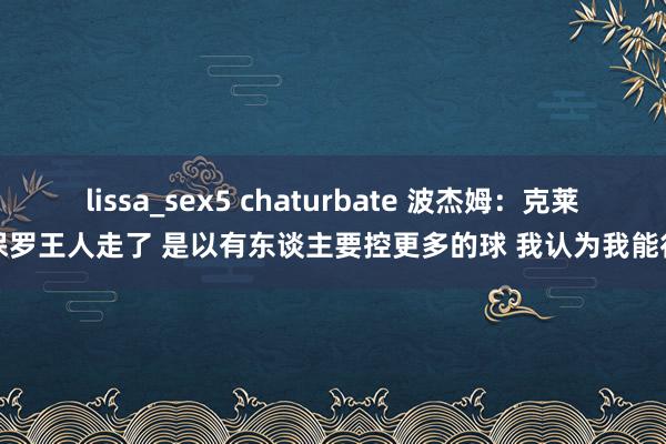 lissa_sex5 chaturbate 波杰姆：克莱保罗王人走了 是以有东谈主要控更多的球 我认为我能行