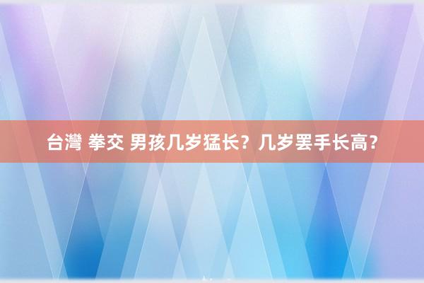 台灣 拳交 男孩几岁猛长？几岁罢手长高？