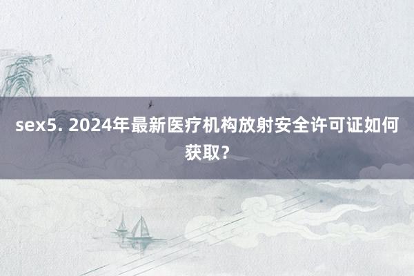 sex5. 2024年最新医疗机构放射安全许可证如何获取？