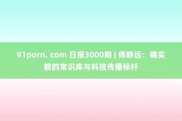 91porn. com 日报3000期 | 傅静远：确实赖的常识库与科技传播标杆