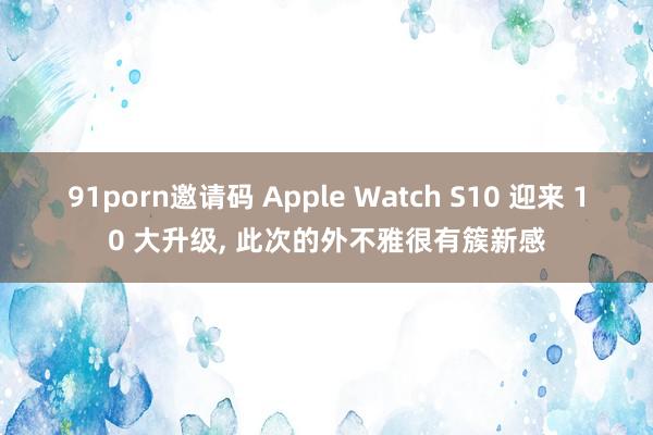 91porn邀请码 Apple Watch S10 迎来 10 大升级， 此次的外不雅很有簇新感