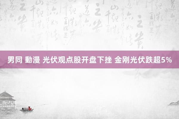 男同 動漫 光伏观点股开盘下挫 金刚光伏跌超5%