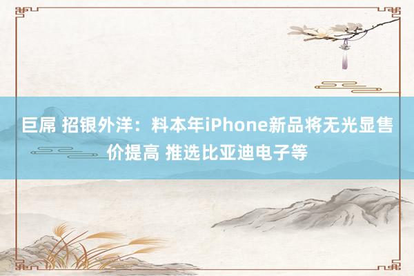 巨屌 招银外洋：料本年iPhone新品将无光显售价提高 推选比亚迪电子等