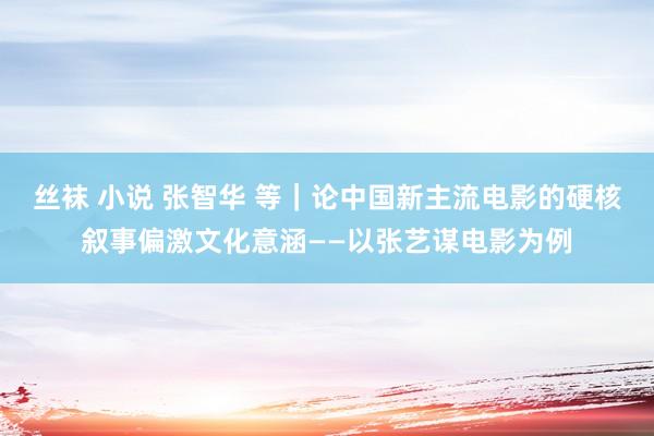 丝袜 小说 张智华 等｜论中国新主流电影的硬核叙事偏激文化意涵——以张艺谋电影为例