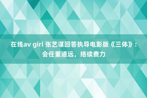 在线av girl 张艺谋回答执导电影版《三体》：会任重道远，络续费力