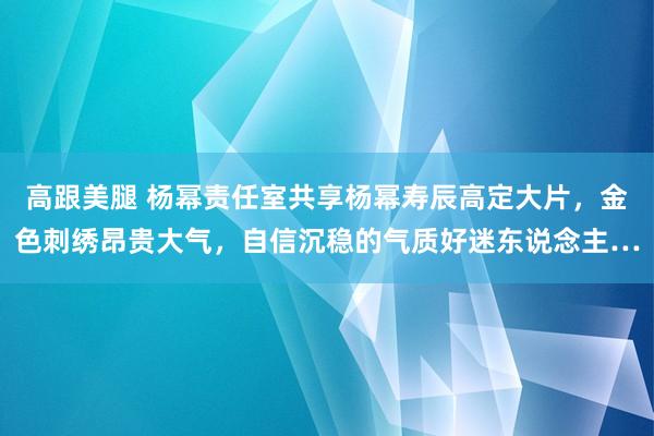 高跟美腿 杨幂责任室共享杨幂寿辰高定大片，金色刺绣昂贵大气，自信沉稳的气质好迷东说念主…