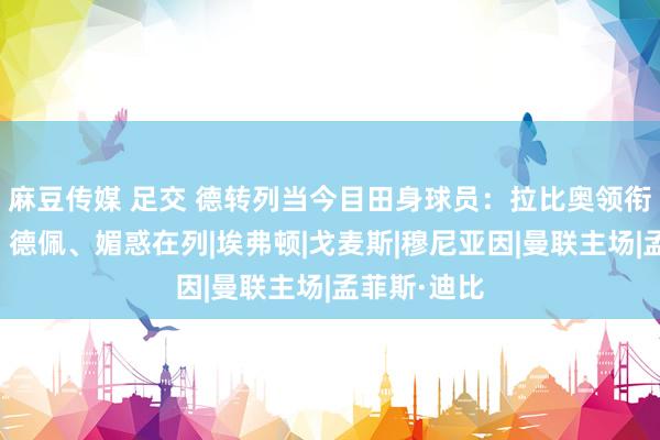 麻豆传媒 足交 德转列当今目田身球员：拉比奥领衔，马夏尔、德佩、媚惑在列|埃弗顿|戈麦斯|穆尼亚因|曼联主场|孟菲斯·迪比