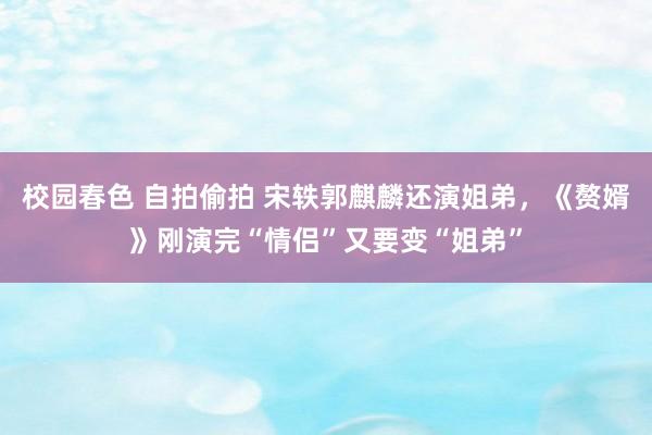 校园春色 自拍偷拍 宋轶郭麒麟还演姐弟，《赘婿》刚演完“情侣”又要变“姐弟”