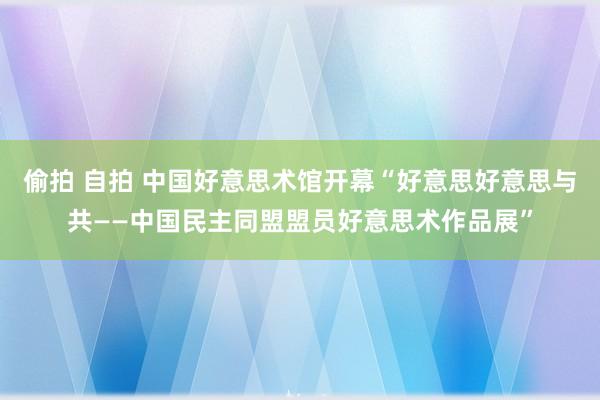 偷拍 自拍 中国好意思术馆开幕“好意思好意思与共——中国民主同盟盟员好意思术作品展”