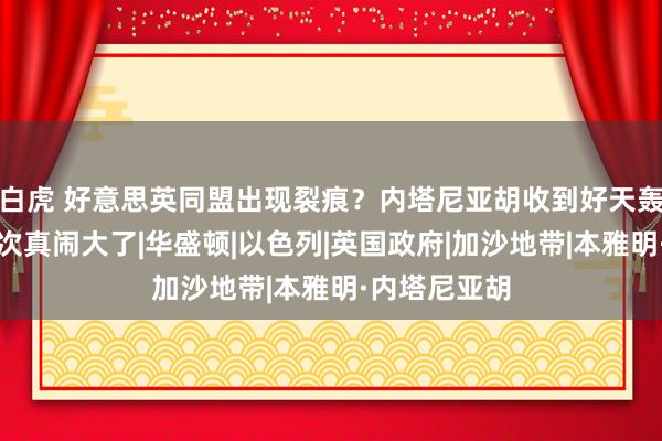 白虎 好意思英同盟出现裂痕？内塔尼亚胡收到好天轰隆，事情此次真闹大了|华盛顿|以色列|英国政府|加沙地带|本雅明·内塔尼亚胡