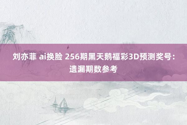 刘亦菲 ai换脸 256期黑天鹅福彩3D预测奖号：遗漏期数参考