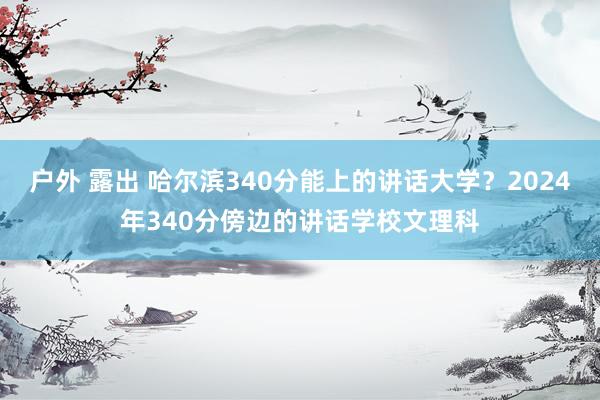 户外 露出 哈尔滨340分能上的讲话大学？2024年340分傍边的讲话学校文理科