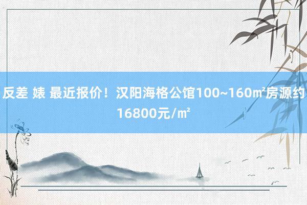 反差 婊 最近报价！汉阳海格公馆100~160㎡房源约16800元/㎡