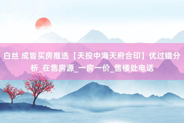 白丝 成皆买房推选【天投中海天府合印】优过错分析_在售房源_一房一价_售楼处电话