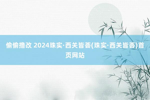 偷偷撸改 2024珠实·西关皆荟(珠实·西关皆荟)首页网站