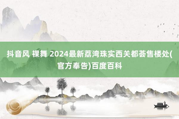 抖音风 裸舞 2024最新荔湾珠实西关都荟售楼处(官方奉告)百度百科