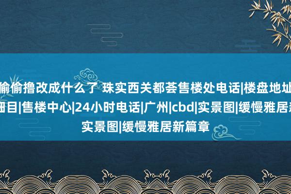 偷偷撸改成什么了 珠实西关都荟售楼处电话|楼盘地址|官方细目|售楼中心|24小时电话|广州|cbd|实景图|缓慢雅居新篇章