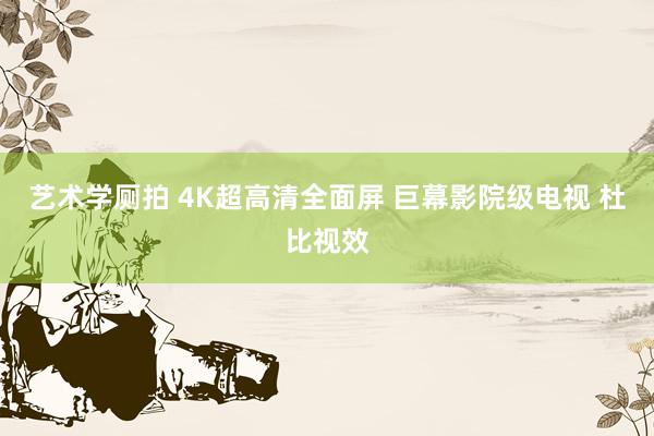 艺术学厕拍 4K超高清全面屏 巨幕影院级电视 杜比视效