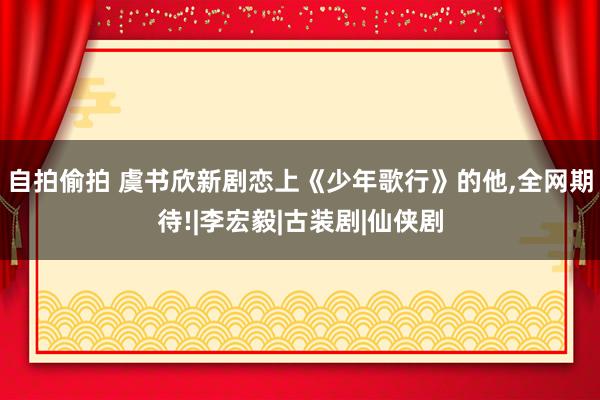 自拍偷拍 虞书欣新剧恋上《少年歌行》的他，全网期待!|李宏毅|古装剧|仙侠剧