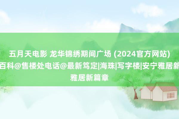 五月天电影 龙华锦绣期间广场 (2024官方网站)百度百科@售楼处电话@最新笃定|海珠|写字楼|安宁雅居新篇章