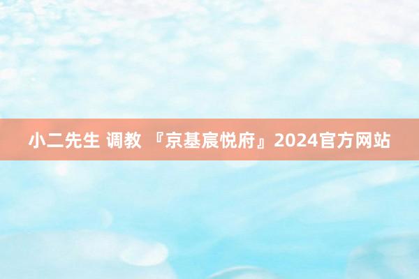 小二先生 调教 『京基宸悦府』2024官方网站