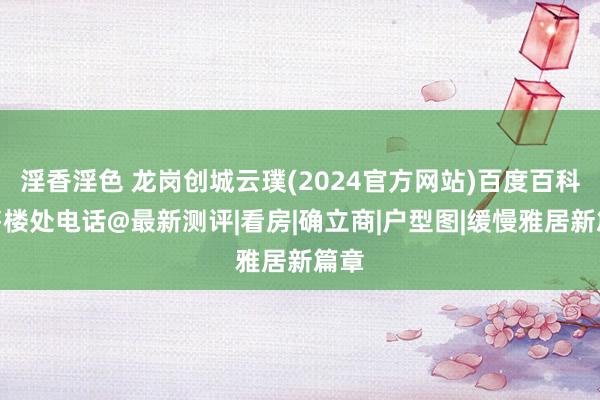 淫香淫色 龙岗创城云璞(2024官方网站)百度百科@售楼处电话@最新测评|看房|确立商|户型图|缓慢雅居新篇章