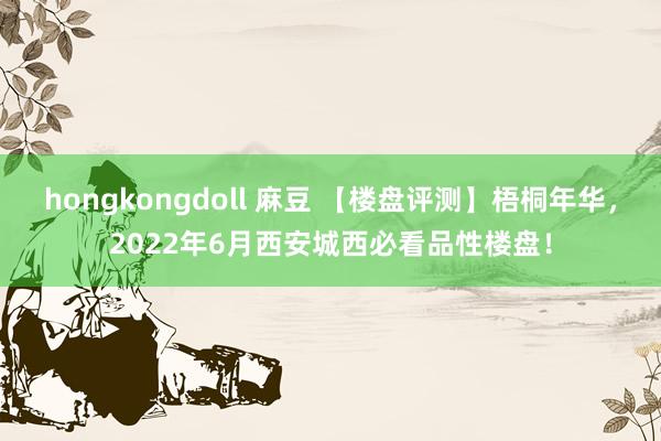 hongkongdoll 麻豆 【楼盘评测】梧桐年华，2022年6月西安城西必看品性楼盘！