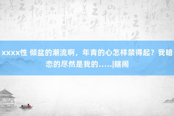 xxxx性 倾盆的潮流啊，年青的心怎样禁得起？我暗恋的尽然是我的…..　|瞎闹