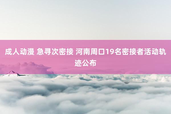 成人动漫 急寻次密接 河南周口19名密接者活动轨迹公布