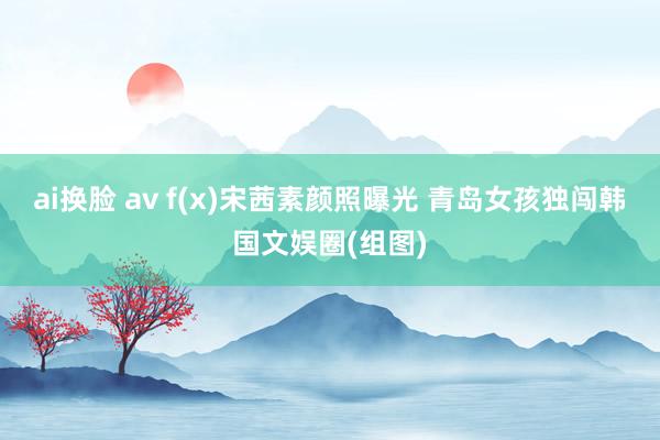 ai换脸 av f(x)宋茜素颜照曝光 青岛女孩独闯韩国文娱圈(组图)