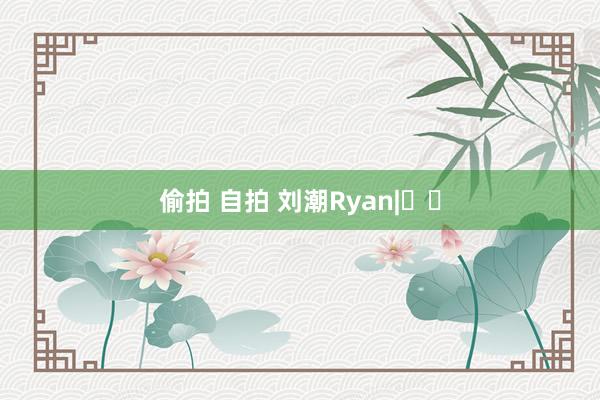 偷拍 自拍 刘潮Ryan|유조