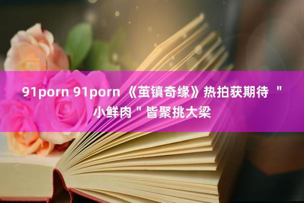 91porn 91porn 《茧镇奇缘》热拍获期待 ＂小鲜肉＂皆聚挑大梁