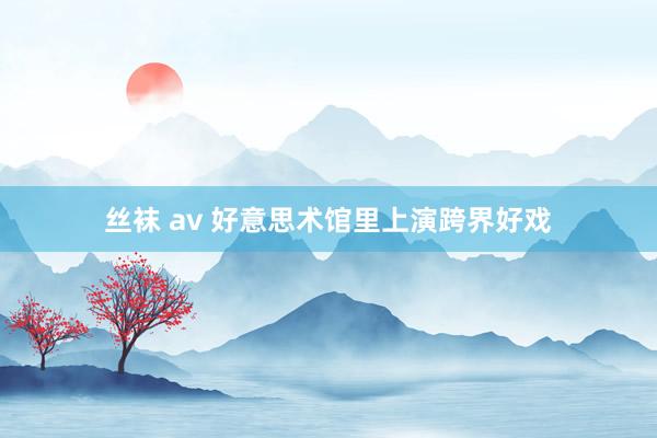 丝袜 av 好意思术馆里上演跨界好戏