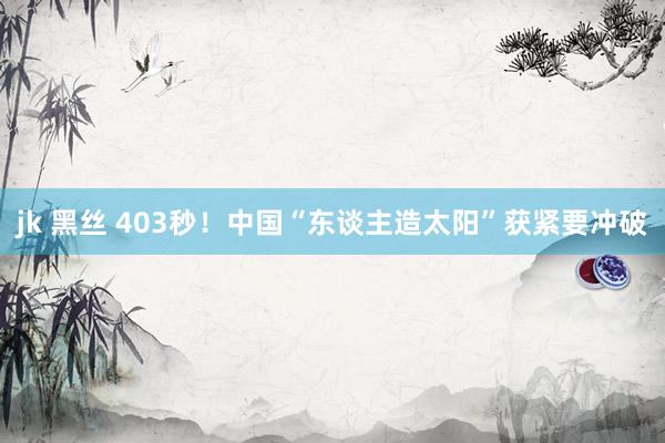 jk 黑丝 403秒！中国“东谈主造太阳”获紧要冲破