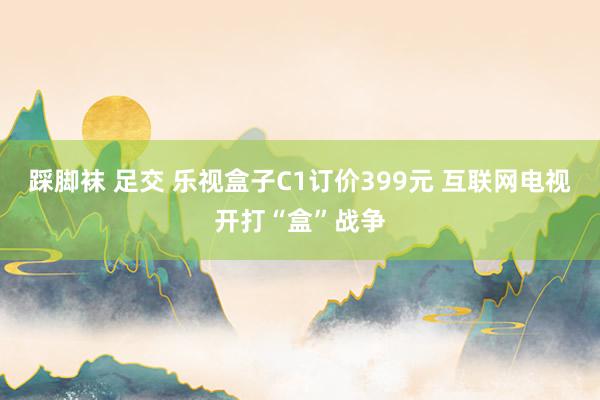 踩脚袜 足交 乐视盒子C1订价399元 互联网电视开打“盒”战争