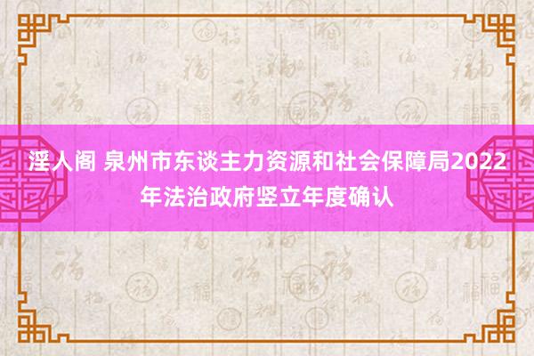 淫人阁 泉州市东谈主力资源和社会保障局2022年法治政府竖立年度确认