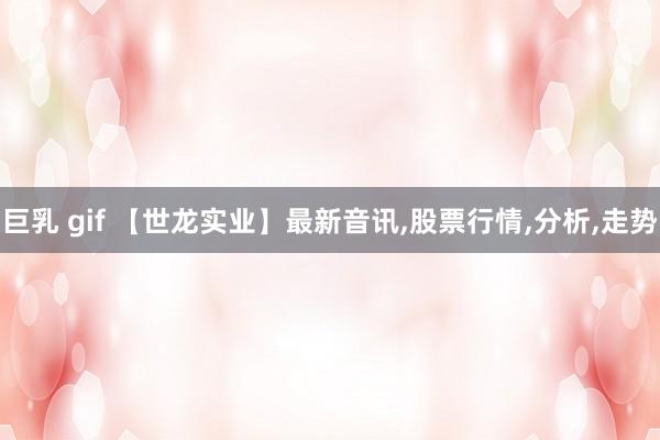 巨乳 gif 【世龙实业】最新音讯，股票行情，分析，走势