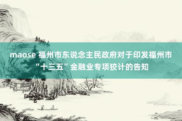 maose 福州市东说念主民政府对于印发福州市“十三五”金融业专项狡计的告知