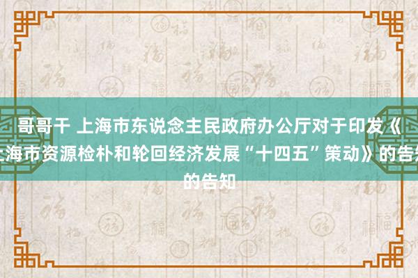 哥哥干 上海市东说念主民政府办公厅对于印发《上海市资源检朴和轮回经济发展“十四五”策动》的告知