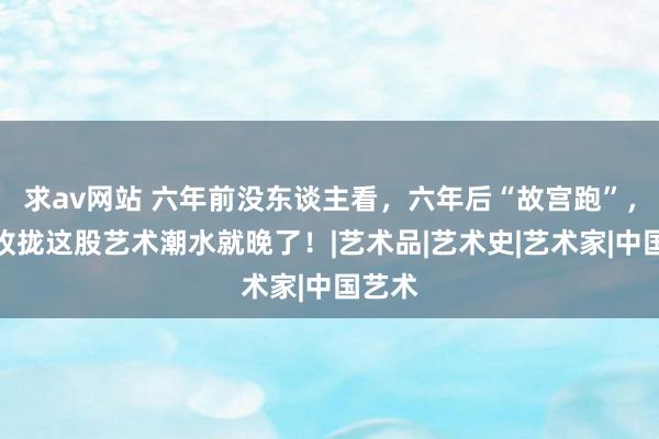 求av网站 六年前没东谈主看，六年后“故宫跑”，再不收拢这股艺术潮水就晚了！|艺术品|艺术史|艺术家|中国艺术