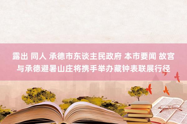 露出 同人 承德市东谈主民政府 本市要闻 故宫与承德避暑山庄将携手举办藏钟表联展行径