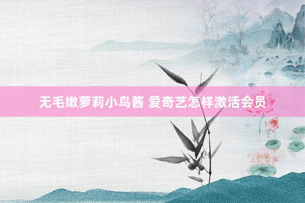 无毛嫩萝莉小鸟酱 爱奇艺怎样激活会员