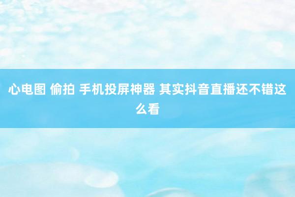 心电图 偷拍 手机投屏神器 其实抖音直播还不错这么看