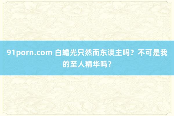 91porn.com 白蟾光只然而东谈主吗？不可是我的至人精华吗？