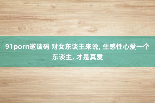 91porn邀请码 对女东谈主来说, 生感性心爱一个东谈主, 才是真爱
