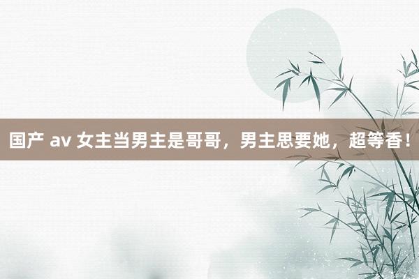 国产 av 女主当男主是哥哥，男主思要她，超等香！