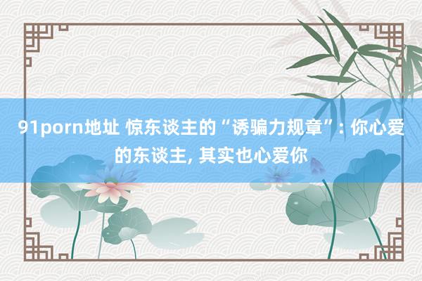 91porn地址 惊东谈主的“诱骗力规章”: 你心爱的东谈主, 其实也心爱你
