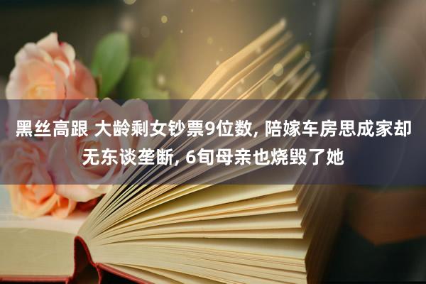 黑丝高跟 大龄剩女钞票9位数, 陪嫁车房思成家却无东谈垄断, 6旬母亲也烧毁了她